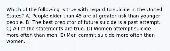 Which of the following is true with regard to suicide in the United States? A) People older than 45 are at greater risk than younger people. B) The best predictor of future suicide is a past attempt. C) All of the statements are true. D) Women attempt suicide more often than men. E) Men commit suicide more often than women.