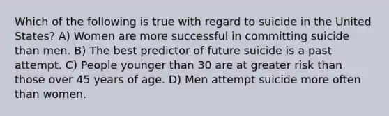 Which of the following is true with regard to suicide in the United States? A) Women are more successful in committing suicide than men. B) The best predictor of future suicide is a past attempt. C) People younger than 30 are at greater risk than those over 45 years of age. D) Men attempt suicide more often than women.