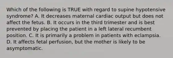 Which of the following is TRUE with regard to supine hypotensive​ syndrome? A. It decreases maternal cardiac output but does not affect the fetus. B. It occurs in the third trimester and is best prevented by placing the patient in a left lateral recumbent position. C. It is primarily a problem in patients with eclampsia. D. It affects fetal​ perfusion, but the mother is likely to be asymptomatic.