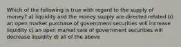 Which of the following is true with regard to the supply of money? a) liquidity and the money supply are directed related b) an open market purchase of government securities will increase liquidity c) an open market sale of government securities will decrease liquidity d) all of the above