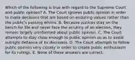 Which of the following is true with regard to the Supreme Court and public opinion? A. The Court ignores public opinion in order to make decisions that are based on enduring values rather than the public's passing whims. B. Because justices stay on the bench for life and never face the scrutiny of an election, they remain largely uninformed about public opinion. C. The Court attempts to stay close enough to public opinion so as to avoid outright defiance of its decisions. D. The Court attempts to follow public opinion very closely in order to create public enthusiasm for its rulings. E. None of these answers are correct.