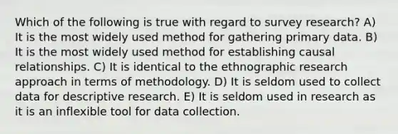 Which of the following is true with regard to survey research? A) It is the most widely used method for gathering primary data. B) It is the most widely used method for establishing causal relationships. C) It is identical to the ethnographic research approach in terms of methodology. D) It is seldom used to collect data for descriptive research. E) It is seldom used in research as it is an inflexible tool for data collection.