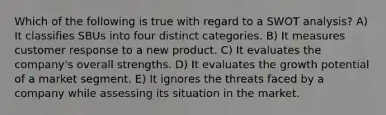 Which of the following is true with regard to a SWOT analysis? A) It classifies SBUs into four distinct categories. B) It measures customer response to a new product. C) It evaluates the company's overall strengths. D) It evaluates the growth potential of a market segment. E) It ignores the threats faced by a company while assessing its situation in the market.