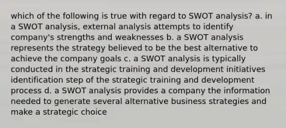 which of the following is true with regard to SWOT analysis? a. in a SWOT analysis, external analysis attempts to identify company's strengths and weaknesses b. a SWOT analysis represents the strategy believed to be the best alternative to achieve the company goals c. a SWOT analysis is typically conducted in the strategic training and development initiatives identification step of the strategic training and development process d. a SWOT analysis provides a company the information needed to generate several alternative business strategies and make a strategic choice