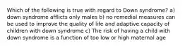 Which of the following is true with regard to Down syndrome? a) down syndrome afflicts only males b) no remedial measures can be used to improve the quality of life and adaptive capacity of children with down syndrome c) The risk of having a child with down syndrome is a function of too low or high maternal age