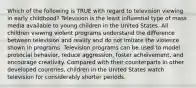 Which of the following is TRUE with regard to television viewing in early childhood? Television is the least influential type of mass media available to young children in the United States. All children viewing violent programs understand the difference between television and reality and do not imitate the violence shown in programs. Television programs can be used to model prosocial behavior, reduce aggression, foster acheivement, and encourage creativity. Compared with their counterparts in other developed countries, children in the United States watch television for considerably shorter periods.