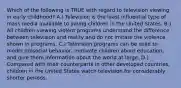 Which of the following is TRUE with regard to television viewing in early childhood? A.) Television is the least influential type of mass media available to young children in the United States. B.) All children viewing violent programs understand the difference between television and reality and do not imitate the violence shown in programs. C.) Television programs can be used to model prosocial behavior, motivate children about education, and give them information about the world at large. D.) Compared with their counterparts in other developed countries, children in the United States watch television for considerably shorter periods.