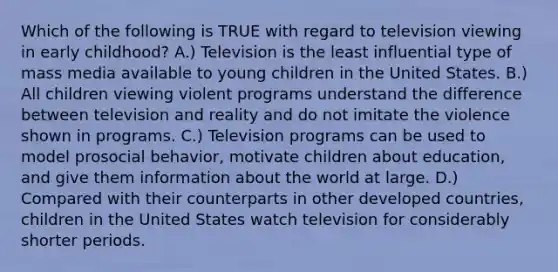 Which of the following is TRUE with regard to television viewing in early childhood? A.) Television is the least influential type of mass media available to young children in the United States. B.) All children viewing violent programs understand the difference between television and reality and do not imitate the violence shown in programs. C.) Television programs can be used to model prosocial behavior, motivate children about education, and give them information about the world at large. D.) Compared with their counterparts in other developed countries, children in the United States watch television for considerably shorter periods.