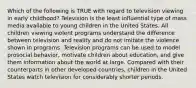 Which of the following is TRUE with regard to television viewing in early childhood? Television is the least influential type of mass media available to young children in the United States. All children viewing violent programs understand the difference between television and reality and do not imitate the violence shown in programs. Television programs can be used to model prosocial behavior, motivate children about education, and give them information about the world at large. Compared with their counterparts in other developed countries, children in the United States watch television for considerably shorter periods.