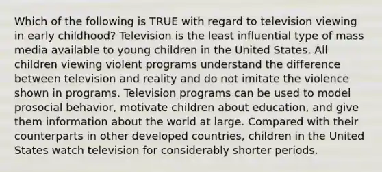 Which of the following is TRUE with regard to television viewing in early childhood? Television is the least influential type of mass media available to young children in the United States. All children viewing violent programs understand the difference between television and reality and do not imitate the violence shown in programs. Television programs can be used to model prosocial behavior, motivate children about education, and give them information about the world at large. Compared with their counterparts in other developed countries, children in the United States watch television for considerably shorter periods.