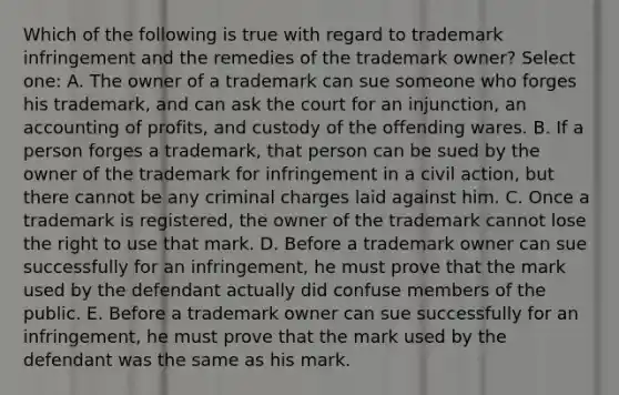 Which of the following is true with regard to trademark infringement and the remedies of the trademark owner? Select one: A. The owner of a trademark can sue someone who forges his trademark, and can ask the court for an injunction, an accounting of profits, and custody of the offending wares. B. If a person forges a trademark, that person can be sued by the owner of the trademark for infringement in a civil action, but there cannot be any criminal charges laid against him. C. Once a trademark is registered, the owner of the trademark cannot lose the right to use that mark. D. Before a trademark owner can sue successfully for an infringement, he must prove that the mark used by the defendant actually did confuse members of the public. E. Before a trademark owner can sue successfully for an infringement, he must prove that the mark used by the defendant was the same as his mark.