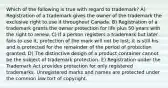 Which of the following is true with regard to trademark? A) Registration of a trademark gives the owner of the trademark the exclusive right to use it throughout Canada. B) Registration of a trademark grants the owner protection for life plus 50 years with the right to renew. C) If a person registers a trademark but later fails to use it, protection of the mark will not be lost; it is still his and is protected for the remainder of the period of protection granted. D) The distinctive design of a product container cannot be the subject of trademark protection. E) Registration under the Trademark Act provides protection for only registered trademarks. Unregistered marks and names are protected under the common law tort of copyright.