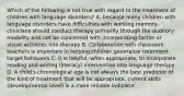 Which of the following is not true with regard to the treatment of children with language disorders? A. because many children with language disorders have difficulties with working memory, clinicians should conduct therapy primarily through the auditory modality and not be concerned with incorporating tactile or visual activities into therapy B. Collaboration with classroom teachers is important in helping children generalize treatment target behaviors C. it is helpful, when appropriate, to incorporate reading and writing (literacy) intervention into language therapy D. A child's chronological age is not always the best predictor of the kind of treatment that will be appropriate, current skills (developmental level) is a more reliable indicator.