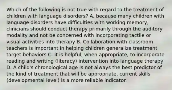 Which of the following is not true with regard to the treatment of children with language disorders? A. because many children with language disorders have difficulties with working memory, clinicians should conduct therapy primarily through the auditory modality and not be concerned with incorporating tactile or visual activities into therapy B. Collaboration with classroom teachers is important in helping children generalize treatment target behaviors C. it is helpful, when appropriate, to incorporate reading and writing (literacy) intervention into language therapy D. A child's chronological age is not always the best predictor of the kind of treatment that will be appropriate, current skills (developmental level) is a more reliable indicator.