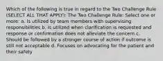 Which of the following is true in regard to the Two Challenge Rule (SELECT ALL THAT APPLY): The Two Challenge Rule: Select one or more: a. Is utilized by team members with supervising responsibilities b. Is utilized when clarification is requested and response or confirmation does not alleviate the concern c. Should be followed by a stronger course of action if outcome is still not acceptable d. Focuses on advocating for the patient and their safety