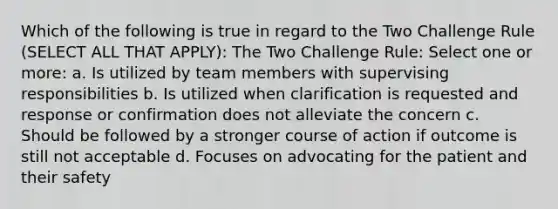 Which of the following is true in regard to the Two Challenge Rule (SELECT ALL THAT APPLY): The Two Challenge Rule: Select one or more: a. Is utilized by team members with supervising responsibilities b. Is utilized when clarification is requested and response or confirmation does not alleviate the concern c. Should be followed by a stronger course of action if outcome is still not acceptable d. Focuses on advocating for the patient and their safety