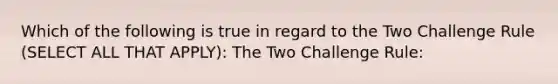 Which of the following is true in regard to the Two Challenge Rule (SELECT ALL THAT APPLY): The Two Challenge Rule: