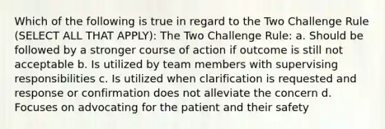 Which of the following is true in regard to the Two Challenge Rule (SELECT ALL THAT APPLY): The Two Challenge Rule: a. Should be followed by a stronger course of action if outcome is still not acceptable b. Is utilized by team members with supervising responsibilities c. Is utilized when clarification is requested and response or confirmation does not alleviate the concern d. Focuses on advocating for the patient and their safety