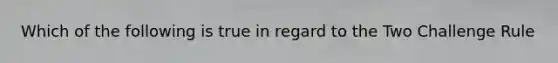 Which of the following is true in regard to the Two Challenge Rule