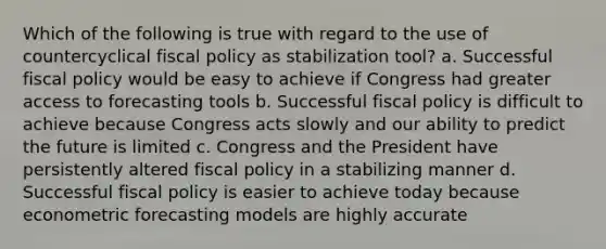 Which of the following is true with regard to the use of countercyclical fiscal policy as stabilization tool? a. Successful fiscal policy would be easy to achieve if Congress had greater access to forecasting tools b. Successful fiscal policy is difficult to achieve because Congress acts slowly and our ability to predict the future is limited c. Congress and the President have persistently altered fiscal policy in a stabilizing manner d. Successful fiscal policy is easier to achieve today because econometric forecasting models are highly accurate