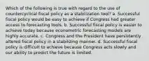 Which of the following is true with regard to the use of countercyclical fiscal policy as a stabilization tool? a. Successful fiscal policy would be easy to achieve if Congress had greater access to forecasting tools. b. Successful fiscal policy is easier to achieve today because econometric forecasting models are highly accurate. c. Congress and the President have persistently altered fiscal policy in a stabilizing manner. d. Successful fiscal policy is difficult to achieve because Congress acts slowly and our ability to predict the future is limited.