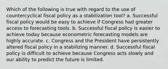 Which of the following is true with regard to the use of countercyclical fiscal policy as a stabilization tool? a. Successful fiscal policy would be easy to achieve if Congress had greater access to forecasting tools. b. Successful fiscal policy is easier to achieve today because econometric forecasting models are highly accurate. c. Congress and the President have persistently altered fiscal policy in a stabilizing manner. d. Successful fiscal policy is difficult to achieve because Congress acts slowly and our ability to predict the future is limited.