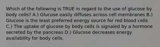 Which of the following is TRUE in regard to the use of glucose by body cells? A.) Glucose easily diffuses across cell membranes B.) Glucose is the least preferred energy source for red blood cells C.) The uptake of glucose by body cells is signaled by a hormone secreted by the pancreas D.) Glucose decreases energy availability for body cells.