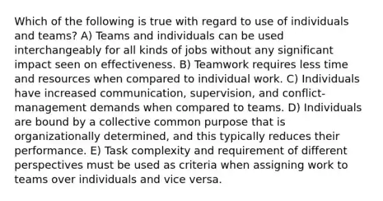 Which of the following is true with regard to use of individuals and teams? A) Teams and individuals can be used interchangeably for all kinds of jobs without any significant impact seen on effectiveness. B) Teamwork requires less time and resources when compared to individual work. C) Individuals have increased communication, supervision, and conflict-management demands when compared to teams. D) Individuals are bound by a collective common purpose that is organizationally determined, and this typically reduces their performance. E) Task complexity and requirement of different perspectives must be used as criteria when assigning work to teams over individuals and vice versa.