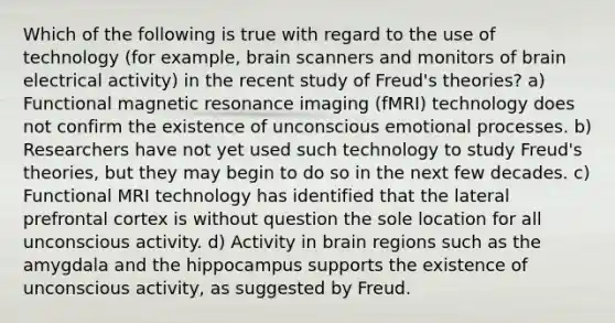 Which of the following is true with regard to the use of technology (for example, brain scanners and monitors of brain electrical activity) in the recent study of Freud's theories? a) Functional magnetic resonance imaging (fMRI) technology does not confirm the existence of unconscious emotional processes. b) Researchers have not yet used such technology to study Freud's theories, but they may begin to do so in the next few decades. c) Functional MRI technology has identified that the lateral prefrontal cortex is without question the sole location for all unconscious activity. d) Activity in brain regions such as the amygdala and the hippocampus supports the existence of unconscious activity, as suggested by Freud.