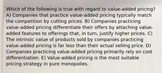 Which of the following is true with regard to value-added pricing? A) Companies that practice value-added pricing typically match the competition by cutting prices. B) Companies practicing value-added pricing differentiate their offers by attaching value-added features to offerings that, in turn, justify higher prices. C) The intrinsic value of products sold by companies practicing value-added pricing is far less than their actual selling price. D) Companies practicing value-added pricing primarily rely on cost differentiation. E) Value-added pricing is the most suitable pricing strategy in pure monopolies.