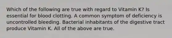 Which of the following are true with regard to Vitamin K? Is essential for blood clotting. A common symptom of deficiency is uncontrolled bleeding. Bacterial inhabitants of the digestive tract produce Vitamin K. All of the above are true.