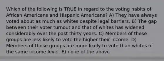 Which of the following is TRUE in regard to the voting habits of African Americans and Hispanic Americans? A) They have always voted about as much as whites despite legal barriers. B) The gap between their voter turnout and that of whites has widened considerably over the past thirty years. C) Members of these groups are less likely to vote the higher their income. D) Members of these groups are more likely to vote than whites of the same income level. E) none of the above