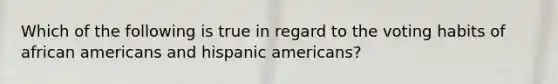 Which of the following is true in regard to the voting habits of african americans and hispanic americans?