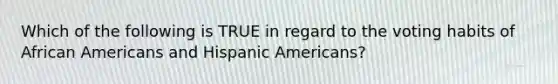 Which of the following is TRUE in regard to the voting habits of African Americans and Hispanic Americans?