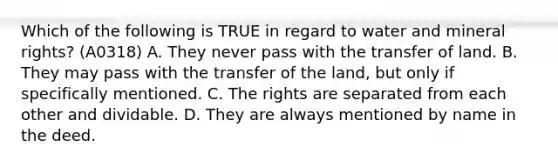 Which of the following is TRUE in regard to water and mineral rights? (A0318) A. They never pass with the transfer of land. B. They may pass with the transfer of the land, but only if specifically mentioned. C. The rights are separated from each other and dividable. D. They are always mentioned by name in the deed.