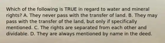 Which of the following is TRUE in regard to water and mineral rights? A. They never pass with the transfer of land. B. They may pass with the transfer of the land, but only if specifically mentioned. C. The rights are separated from each other and dividable. D. They are always mentioned by name in the deed.