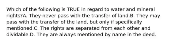 Which of the following is TRUE in regard to water and mineral rights?A. They never pass with the transfer of land.B. They may pass with the transfer of the land, but only if specifically mentioned.C. The rights are separated from each other and dividable.D. They are always mentioned by name in the deed.