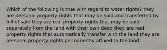 Which of the following is true with regard to water rights? they are personal property rights that may be sold and transferred by bill of sale they are real property rights that may be sold separately from the land with their own deed they are real property rights that automatically transfer with the land they are personal property rights permanently affixed to the land