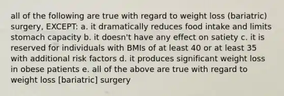 all of the following are true with regard to weight loss (bariatric) surgery, EXCEPT: a. it dramatically reduces food intake and limits stomach capacity b. it doesn't have any effect on satiety c. it is reserved for individuals with BMIs of at least 40 or at least 35 with additional risk factors d. it produces significant weight loss in obese patients e. all of the above are true with regard to weight loss [bariatric] surgery