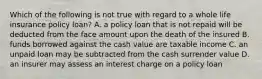 Which of the following is not true with regard to a whole life insurance policy loan? A. a policy loan that is not repaid will be deducted from the face amount upon the death of the insured B. funds borrowed against the cash value are taxable income C. an unpaid loan may be subtracted from the cash surrender value D. an insurer may assess an interest charge on a policy loan