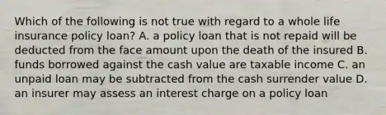 Which of the following is not true with regard to a whole life insurance policy loan? A. a policy loan that is not repaid will be deducted from the face amount upon the death of the insured B. funds borrowed against the cash value are taxable income C. an unpaid loan may be subtracted from the cash surrender value D. an insurer may assess an interest charge on a policy loan