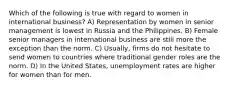 Which of the following is true with regard to women in international business? A) Representation by women in senior management is lowest in Russia and the Philippines. B) Female senior managers in international business are still more the exception than the norm. C) Usually, firms do not hesitate to send women to countries where traditional gender roles are the norm. D) In the United States, unemployment rates are higher for women than for men.