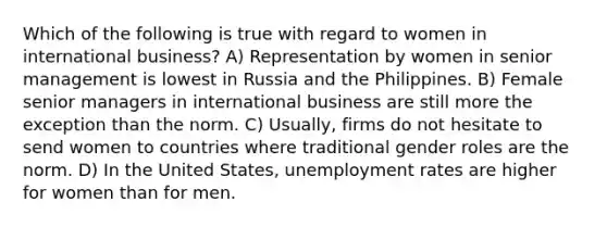 Which of the following is true with regard to women in international business? A) Representation by women in senior management is lowest in Russia and the Philippines. B) Female senior managers in international business are still more the exception than the norm. C) Usually, firms do not hesitate to send women to countries where traditional gender roles are the norm. D) In the United States, unemployment rates are higher for women than for men.