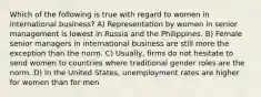 Which of the following is true with regard to women in international business? A) Representation by women in senior management is lowest in Russia and the Philippines. B) Female senior managers in international business are still more the exception than the norm. C) Usually, firms do not hesitate to send women to countries where traditional gender roles are the norm. D) In the United States, unemployment rates are higher for women than for men