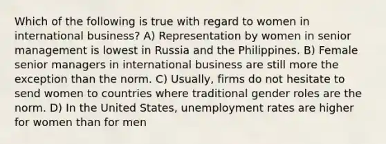 Which of the following is true with regard to women in international business? A) Representation by women in senior management is lowest in Russia and the Philippines. B) Female senior managers in international business are still more the exception than the norm. C) Usually, firms do not hesitate to send women to countries where traditional gender roles are the norm. D) In the United States, unemployment rates are higher for women than for men