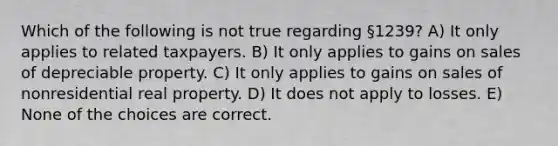 Which of the following is not true regarding §1239? A) It only applies to related taxpayers. B) It only applies to gains on sales of depreciable property. C) It only applies to gains on sales of nonresidential real property. D) It does not apply to losses. E) None of the choices are correct.