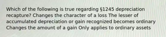 Which of the following is true regarding §1245 depreciation recapture? Changes the character of a loss The lesser of accumulated depreciation or gain recognized becomes ordinary Changes the amount of a gain Only applies to ordinary assets