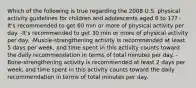 Which of the following is true regarding the 2008 U.S. physical activity guidelines for children and adolescents aged 6 to 17? -It's recommended to get 60 min or more of physical activity per day. -It's recommended to get 30 min or more of physical activity per day. -Muscle-strengthening activity is recommended at least 5 days per week, and time spent in this activity counts toward the daily recommendation in terms of total minutes per day. -Bone-strengthening activity is recommended at least 2 days per week, and time spent in this activity counts toward the daily recommendation in terms of total minutes per day.