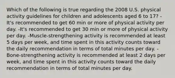 Which of the following is true regarding the 2008 U.S. physical activity guidelines for children and adolescents aged 6 to 17? -It's recommended to get 60 min or more of physical activity per day. -It's recommended to get 30 min or more of physical activity per day. -Muscle-strengthening activity is recommended at least 5 days per week, and time spent in this activity counts toward the daily recommendation in terms of total minutes per day. -Bone-strengthening activity is recommended at least 2 days per week, and time spent in this activity counts toward the daily recommendation in terms of total minutes per day.