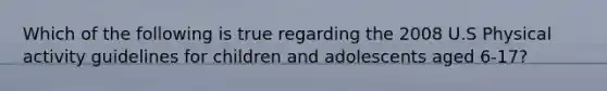 Which of the following is true regarding the 2008 U.S Physical activity guidelines for children and adolescents aged 6-17?